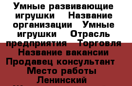 Умные развивающие игрушки  › Название организации ­ Умные игрушки  › Отрасль предприятия ­ Торговля › Название вакансии ­ Продавец-консультант  › Место работы ­ Ленинский, Железнодорожный › Подчинение ­ Руководителю › Возраст от ­ 30 - Самарская обл., Самара г. Работа » Вакансии   
